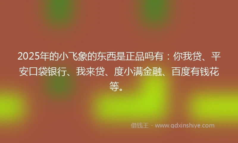 2025年的小飞象的东西是正品吗有：你我贷、平安口袋银行、我来贷、度小满金融、百度有钱花等。