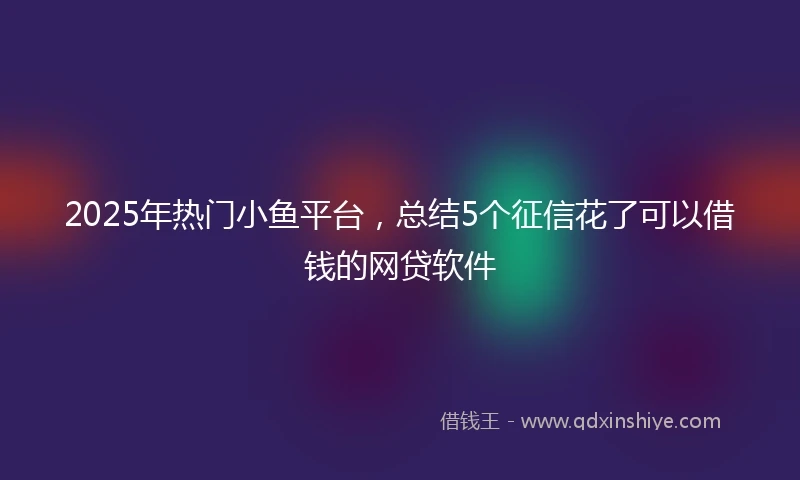 2025年热门小鱼平台，总结5个征信花了可以借钱的网贷软件