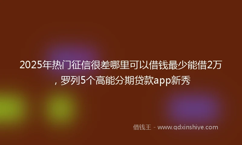2025年热门征信很差哪里可以借钱最少能借2万，罗列5个高能分期贷款app新秀
