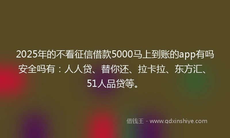 2025年的不看征信借款5000马上到账的app有吗安全吗有：人人贷、替你还、拉卡拉、东方汇、51人品贷等。