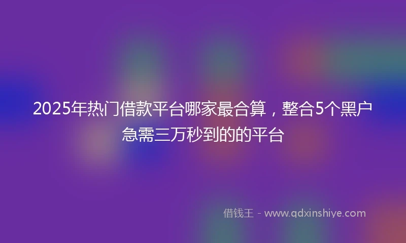 2025年热门借款平台哪家最合算，整合5个黑户急需三万秒到的的平台