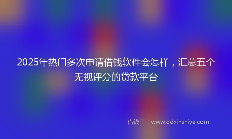 2025年热门多次申请借钱软件会怎样，汇总五个无视评分的贷款平台