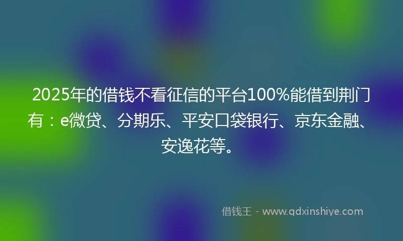 2025年的借钱不看征信的平台100%能借到荆门有：e微贷、分期乐、平安口袋银行、京东金融、安逸花等。