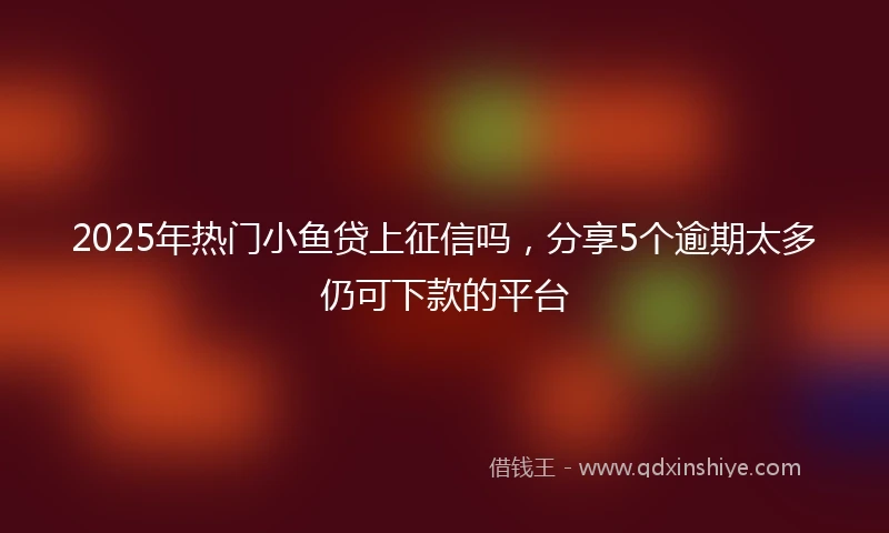 2025年热门小鱼贷上征信吗，分享5个逾期太多仍可下款的平台