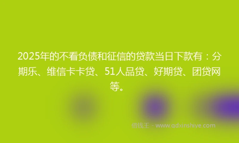 2025年的不看负债和征信的贷款当日下款有：分期乐、维信卡卡贷、51人品贷、好期贷、团贷网等。