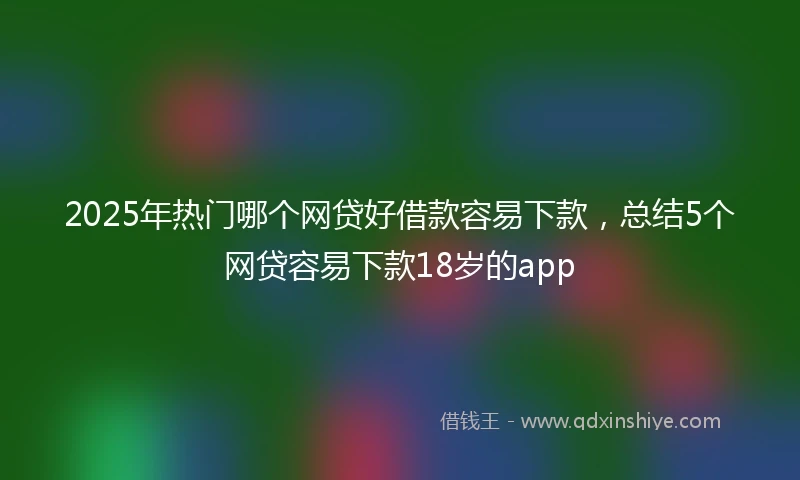 2025年热门哪个网贷好借款容易下款，总结5个网贷容易下款18岁的app
