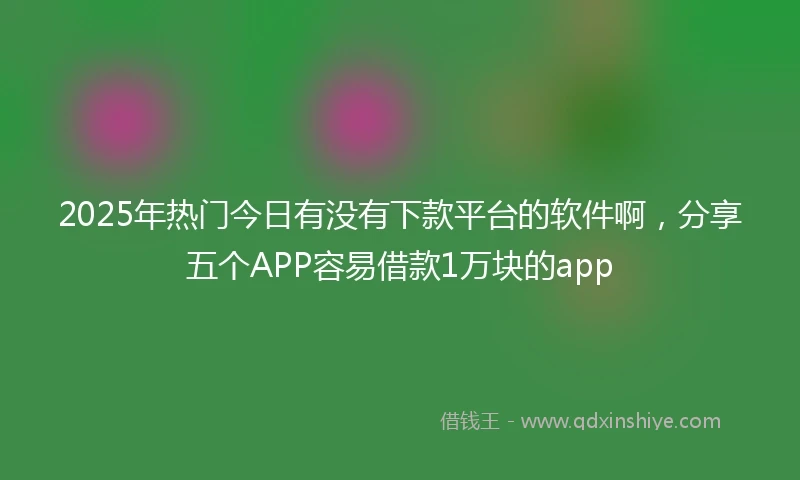 2025年热门今日有没有下款平台的软件啊，分享五个APP容易借款1万块的app