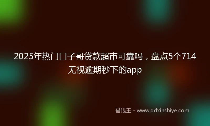 2025年热门口子哥贷款超市可靠吗，盘点5个714无视逾期秒下的app