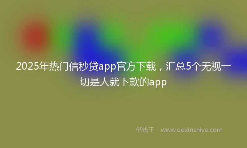 2025年热门信秒贷app官方下载，汇总5个无视一切是人就下款的app