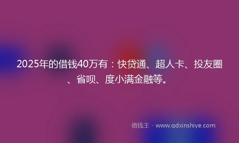 2025年的借钱40万有：快贷通、超人卡、投友圈、省呗、度小满金融等。