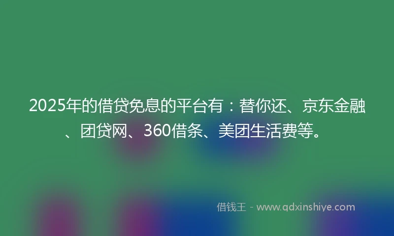 2025年的借贷免息的平台有：替你还、京东金融、团贷网、360借条、美团生活费等。