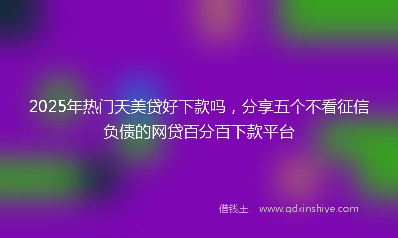 2025年热门天美贷好下款吗，分享五个不看征信负债的网贷百分百下款平台