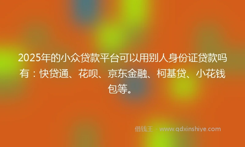 2025年的小众贷款平台可以用别人身份证贷款吗有：快贷通、花呗、京东金融、柯基贷、小花钱包等。