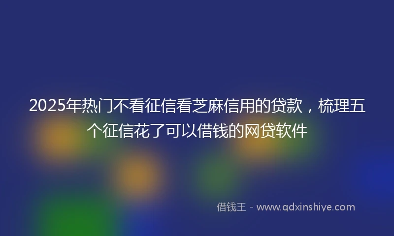 2025年热门不看征信看芝麻信用的贷款，梳理五个征信花了可以借钱的网贷软件
