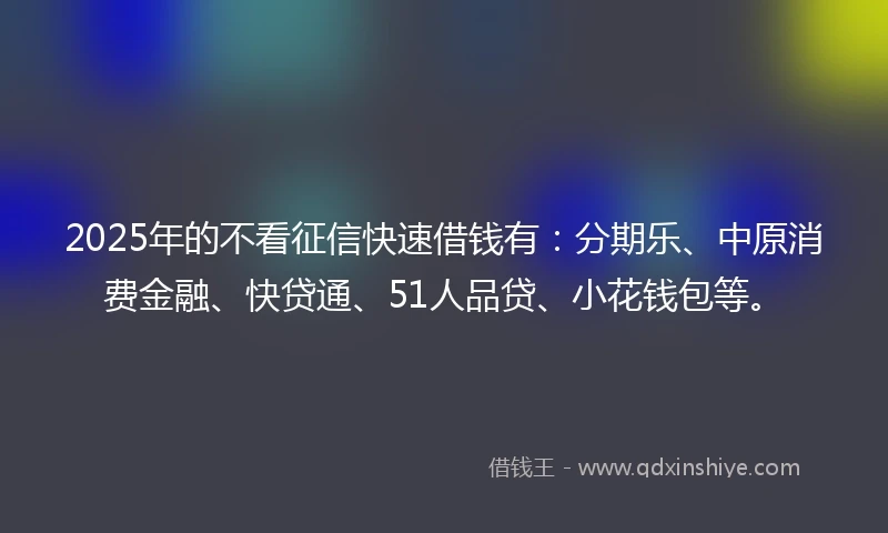 2025年的不看征信快速借钱有：分期乐、中原消费金融、快贷通、51人品贷、小花钱包等。