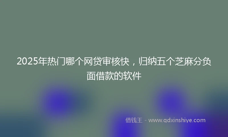 2025年热门哪个网贷审核快，归纳五个芝麻分负面借款的软件