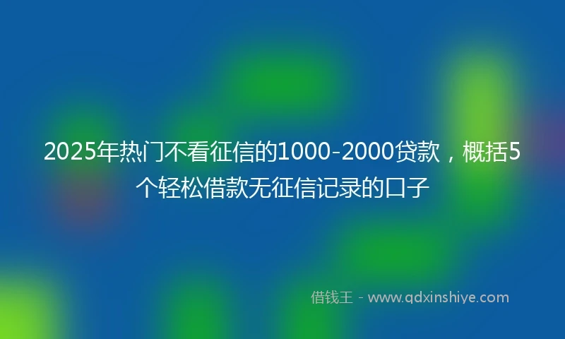 2025年热门不看征信的1000-2000贷款，概括5个轻松借款无征信记录的口子