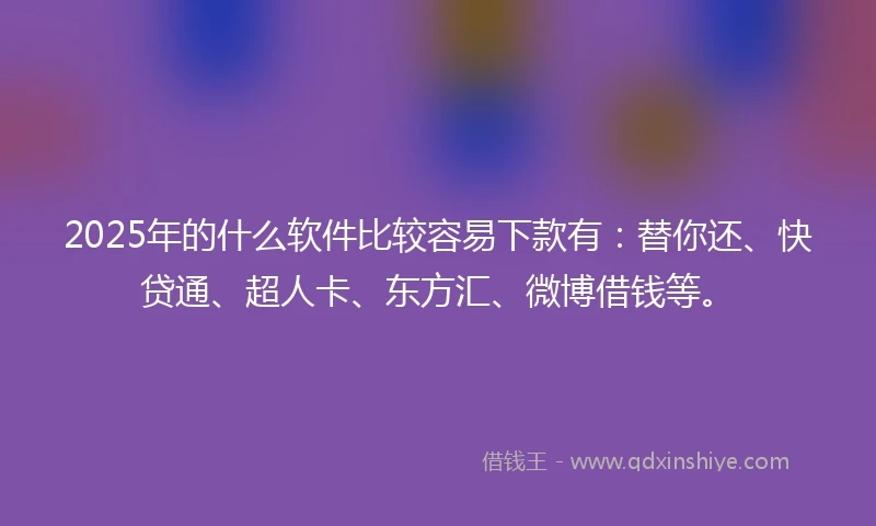 2025年的什么软件比较容易下款有：替你还、快贷通、超人卡、东方汇、微博借钱等。