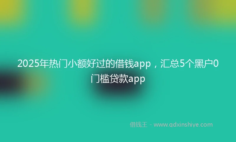 2025年热门小额好过的借钱app，汇总5个黑户0门槛贷款app