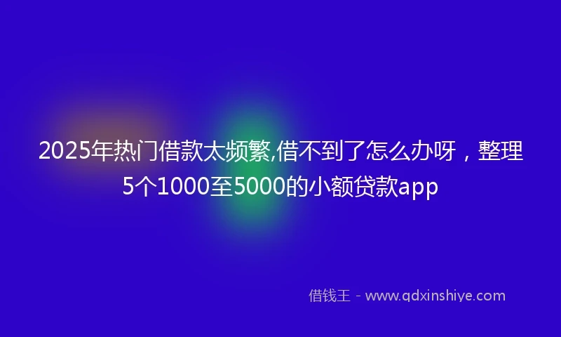 2025年热门借款太频繁,借不到了怎么办呀，整理5个1000至5000的小额贷款app