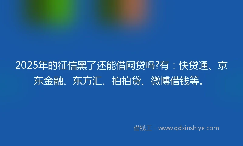 2025年的征信黑了还能借网贷吗?有：快贷通、京东金融、东方汇、拍拍贷、微博借钱等。
