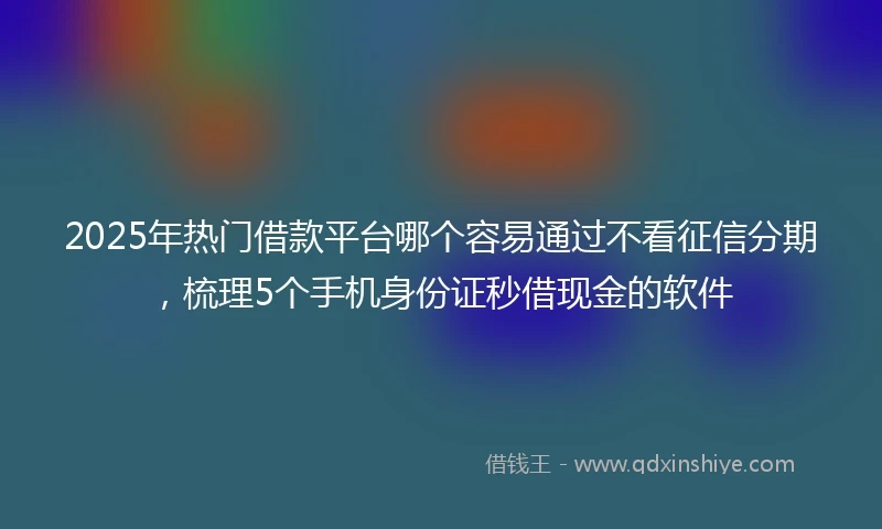 2025年热门借款平台哪个容易通过不看征信分期，梳理5个手机身份证秒借现金的软件