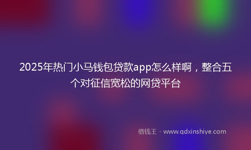 2025年热门小马钱包贷款app怎么样啊，整合五个对征信宽松的网贷平台