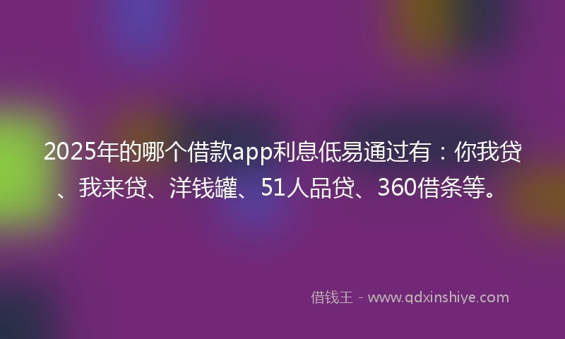 2025年的哪个借款app利息低易通过有：你我贷、我来贷、洋钱罐、51人品贷、360借条等。