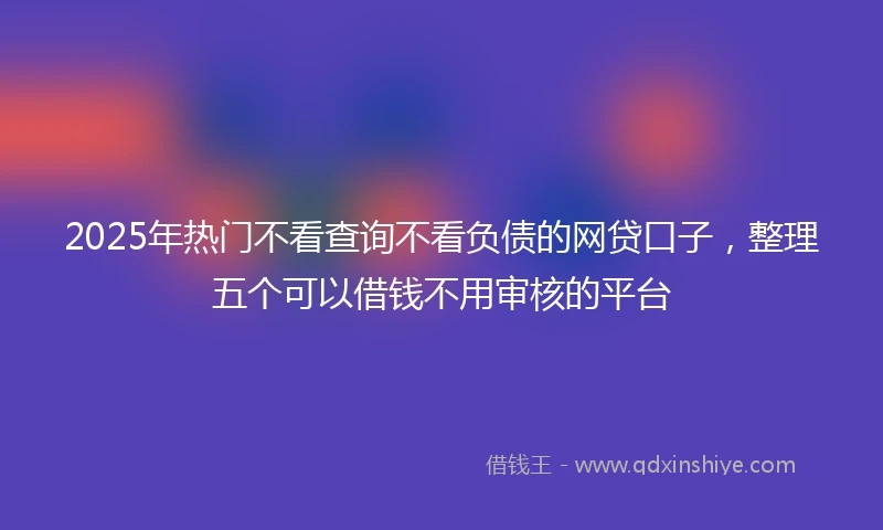 2025年热门不看查询不看负债的网贷口子，整理五个可以借钱不用审核的平台