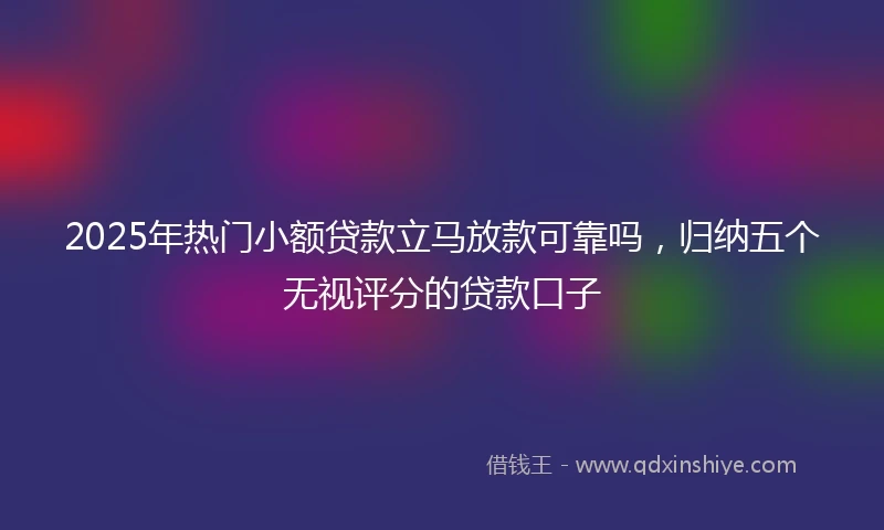 2025年热门小额贷款立马放款可靠吗，归纳五个无视评分的贷款口子