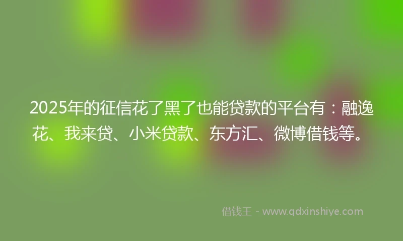 2025年的征信花了黑了也能贷款的平台有：融逸花、我来贷、小米贷款、东方汇、微博借钱等。