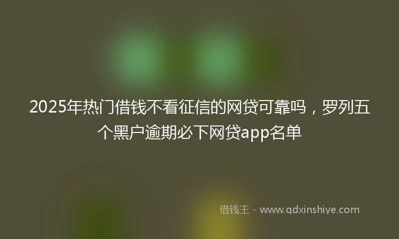 2025年热门借钱不看征信的网贷可靠吗，罗列五个黑户逾期必下网贷app名单