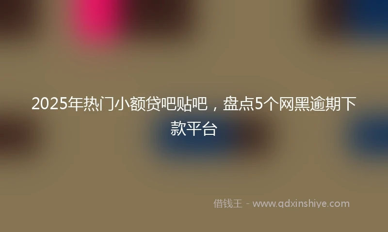 2025年热门小额贷吧贴吧，盘点5个网黑逾期下款平台