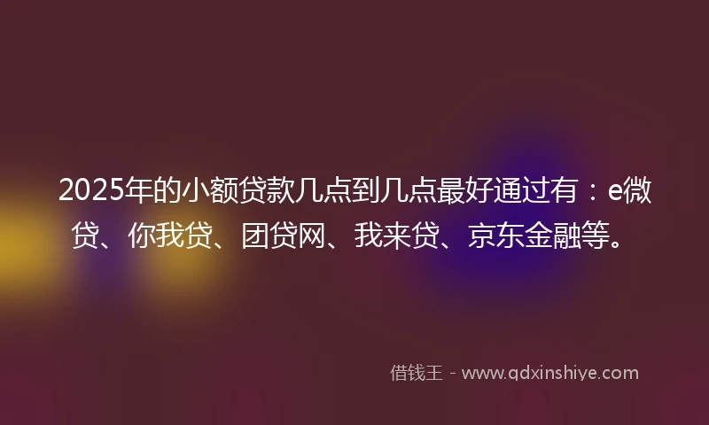 2025年的小额贷款几点到几点最好通过有：e微贷、你我贷、团贷网、我来贷、京东金融等。