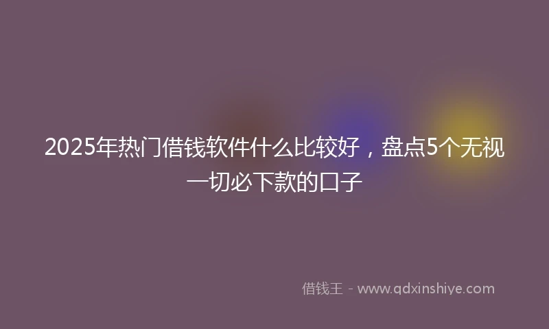 2025年热门借钱软件什么比较好，盘点5个无视一切必下款的口子