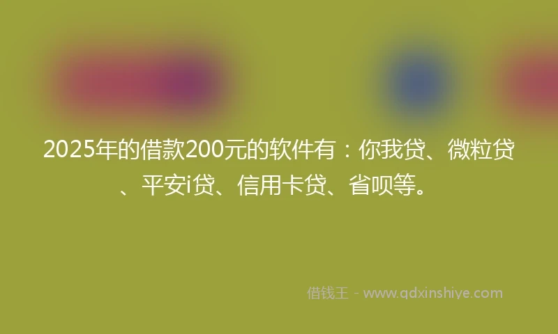 2025年的借款200元的软件有：你我贷、微粒贷、平安i贷、信用卡贷、省呗等。