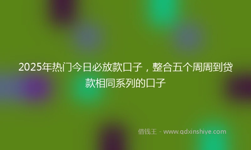 2025年热门今日必放款口子，整合五个周周到贷款相同系列的口子