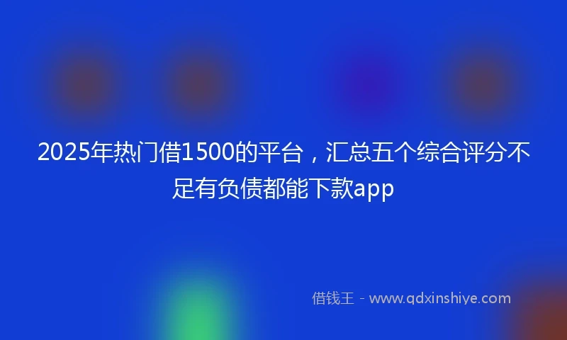 2025年热门借1500的平台，汇总五个综合评分不足有负债都能下款app