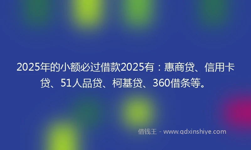 2025年的小额必过借款2025有：惠商贷、信用卡贷、51人品贷、柯基贷、360借条等。