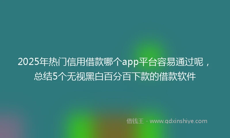 2025年热门信用借款哪个app平台容易通过呢，总结5个无视黑白百分百下款的借款软件