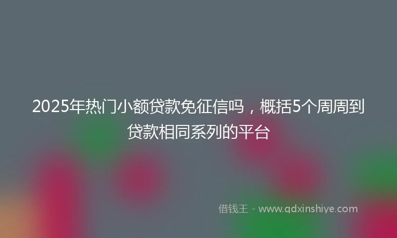 2025年热门小额贷款免征信吗，概括5个周周到贷款相同系列的平台