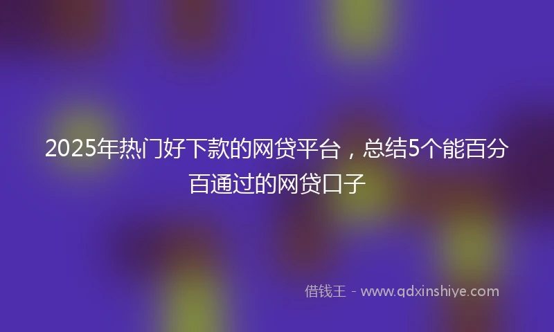 2025年热门好下款的网贷平台，总结5个能百分百通过的网贷口子