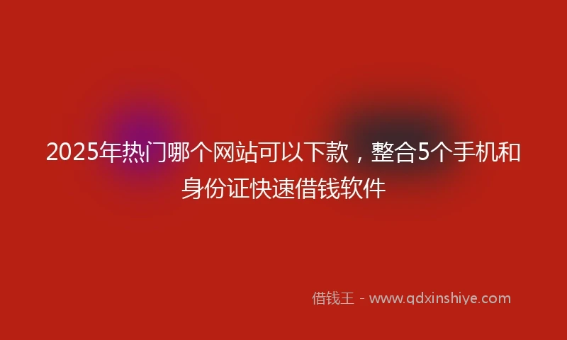 2025年热门哪个网站可以下款，整合5个手机和身份证快速借钱软件