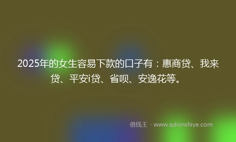 2025年的女生容易下款的口子有：惠商贷、我来贷、平安i贷、省呗、安逸花等。