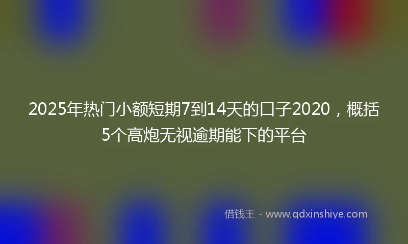 2025年热门小额短期7到14天的口子2020，概括5个高炮无视逾期能下的平台