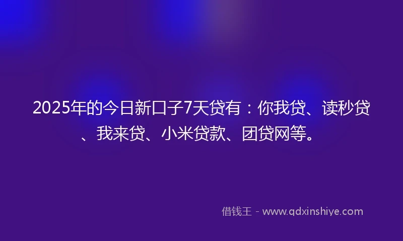 2025年的今日新口子7天贷有：你我贷、读秒贷、我来贷、小米贷款、团贷网等。