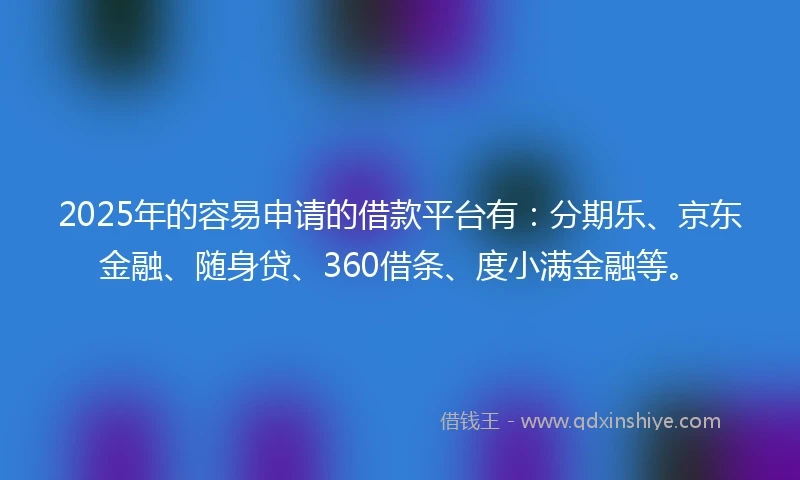 2025年的容易申请的借款平台有：分期乐、京东金融、随身贷、360借条、度小满金融等。