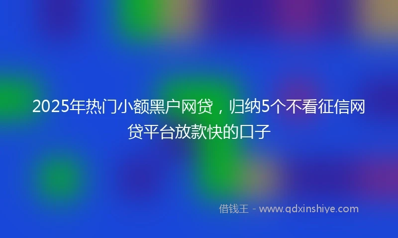 2025年热门小额黑户网贷，归纳5个不看征信网贷平台放款快的口子