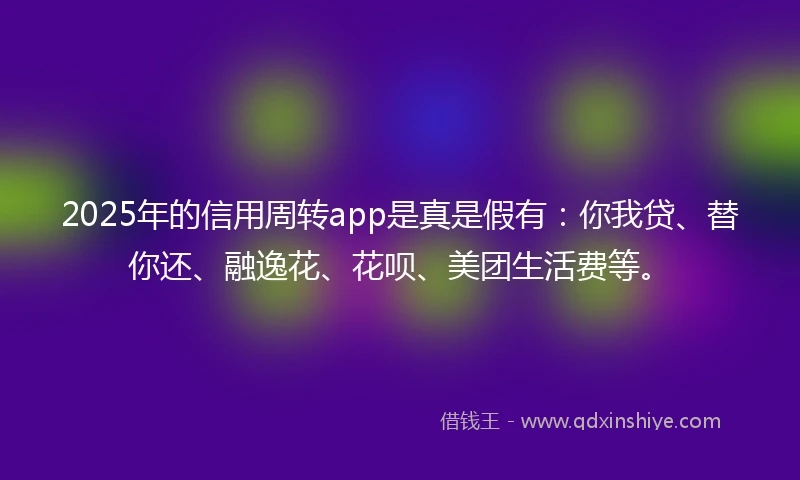 2025年的信用周转app是真是假有：你我贷、替你还、融逸花、花呗、美团生活费等。