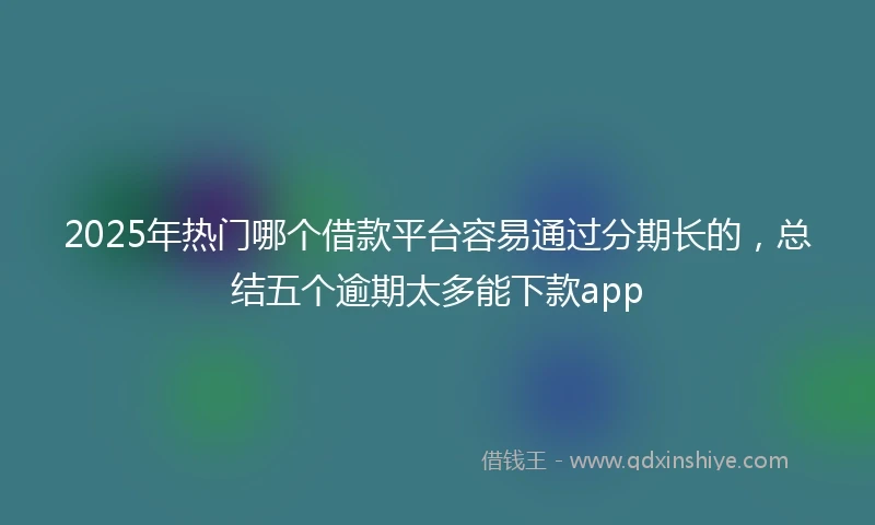 2025年热门哪个借款平台容易通过分期长的，总结五个逾期太多能下款app